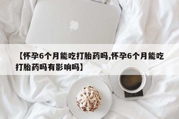 打胎药使用【怀孕6个月能吃打胎药吗,怀孕6个月能吃打胎药吗有影响吗】