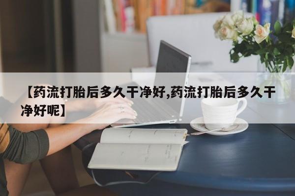 打胎药使用【药流打胎后多久干净好,药流打胎后多久干净好呢】