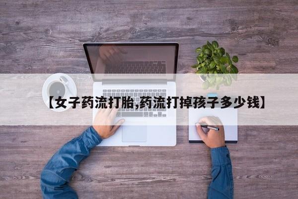 打胎药使用【女子药流打胎,药流打掉孩子多少钱】