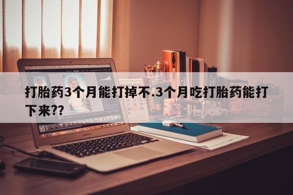 打胎药使用打胎药3个月能打掉不.3个月吃打胎药能打下来??