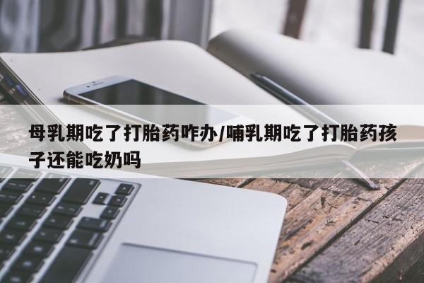 打胎药使用母乳期吃了打胎药咋办/哺乳期吃了打胎药孩子还能吃奶吗