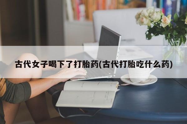 打胎药使用古代女子喝下了打胎药(古代打胎吃什么药)