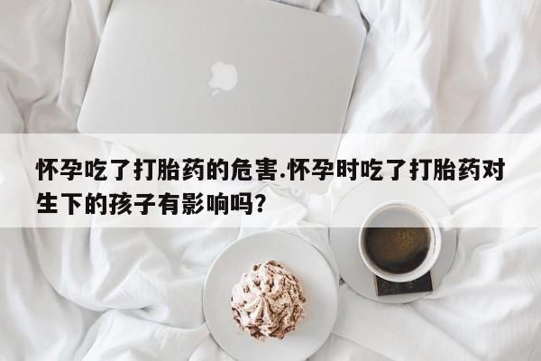 打胎药使用怀孕吃了打胎药的危害.怀孕时吃了打胎药对生下的孩子有影响吗？