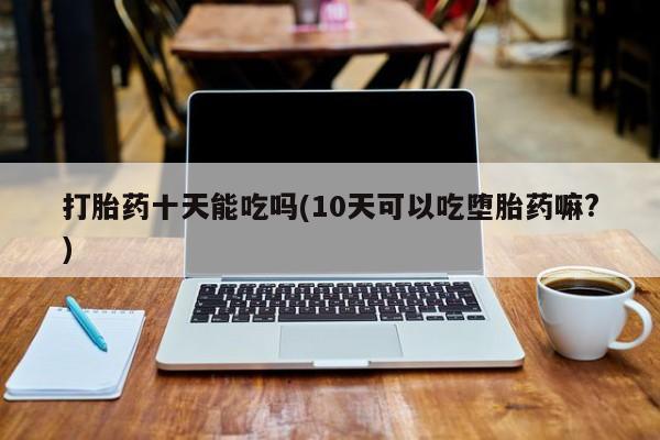 打胎药使用打胎药十天能吃吗(10天可以吃堕胎药嘛?)