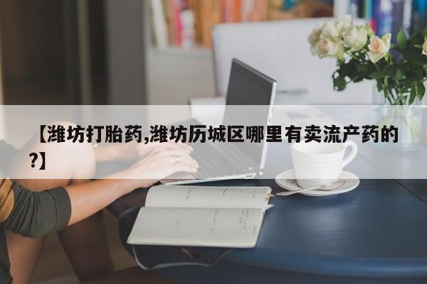 打胎药使用【潍坊打胎药,潍坊历城区哪里有卖流产药的?】