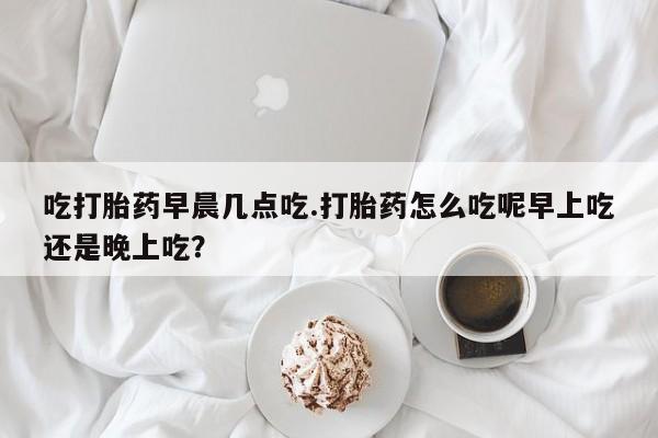 打胎药使用吃打胎药早晨几点吃.打胎药怎么吃呢早上吃还是晚上吃？