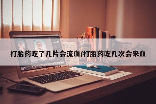打胎药使用打胎药吃了几片会流血/打胎药吃几次会来血