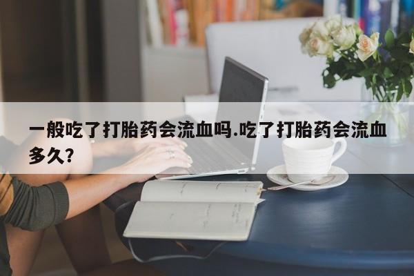 打胎药使用一般吃了打胎药会流血吗.吃了打胎药会流血多久？