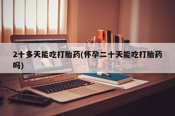 打胎药使用2十多天能吃打胎药(怀孕二十天能吃打胎药吗)