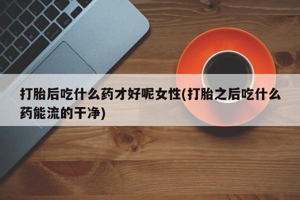 打胎药使用打胎后吃什么药才好呢女性(打胎之后吃什么药能流的干净)