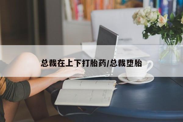 打胎药使用总裁在上下打胎药/总裁堕胎