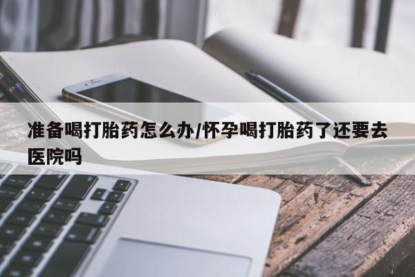 打胎药使用准备喝打胎药怎么办/怀孕喝打胎药了还要去医院吗