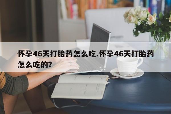 打胎药使用怀孕46天打胎药怎么吃.怀孕46天打胎药怎么吃的？