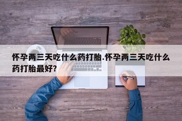 打胎药使用怀孕两三天吃什么药打胎.怀孕两三天吃什么药打胎最好？