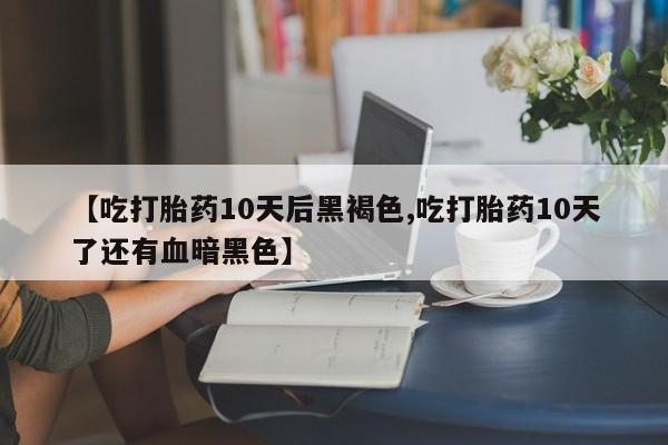 打胎药使用【吃打胎药10天后黑褐色,吃打胎药10天了还有血暗黑色】