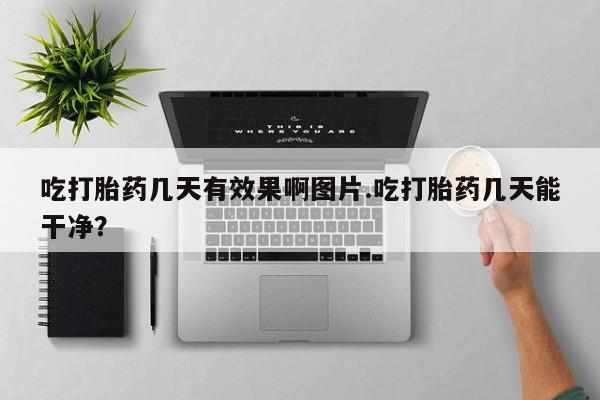 打胎药使用吃打胎药几天有效果啊图片.吃打胎药几天能干净？