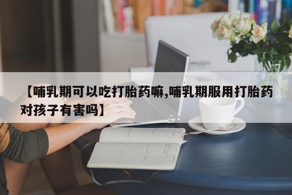 打胎药使用【哺乳期可以吃打胎药嘛,哺乳期服用打胎药对孩子有害吗】