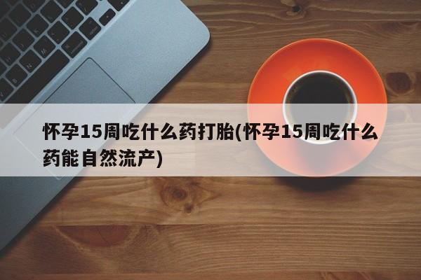 打胎药使用怀孕15周吃什么药打胎(怀孕15周吃什么药能自然流产)