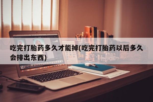 打胎药使用吃完打胎药多久才能掉(吃完打胎药以后多久会排出东西)