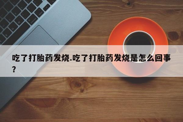 打胎药使用吃了打胎药发烧.吃了打胎药发烧是怎么回事？