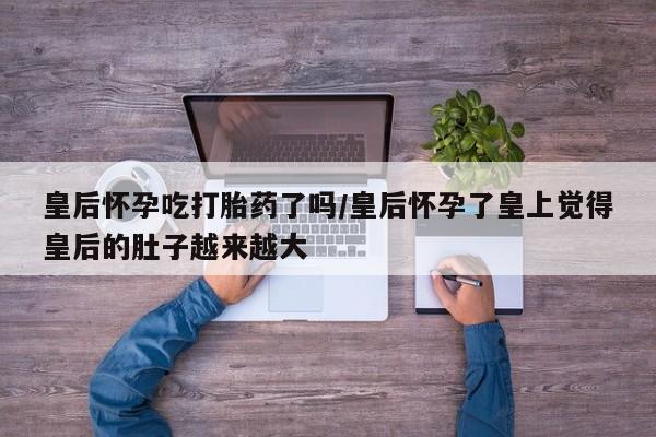打胎药使用皇后怀孕吃打胎药了吗/皇后怀孕了皇上觉得皇后的肚子越来越大