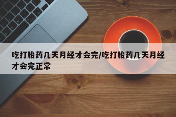 打胎药使用吃打胎药几天月经才会完/吃打胎药几天月经才会完正常