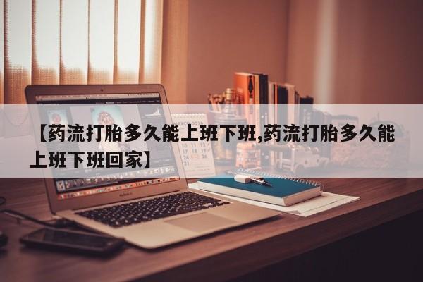 打胎药使用【药流打胎多久能上班下班,药流打胎多久能上班下班回家】