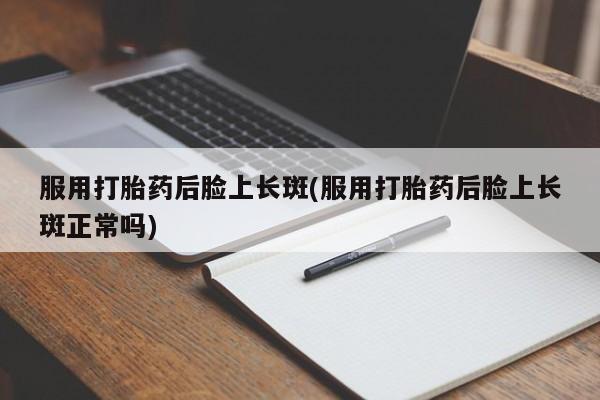 打胎药使用服用打胎药后脸上长斑(服用打胎药后脸上长斑正常吗)