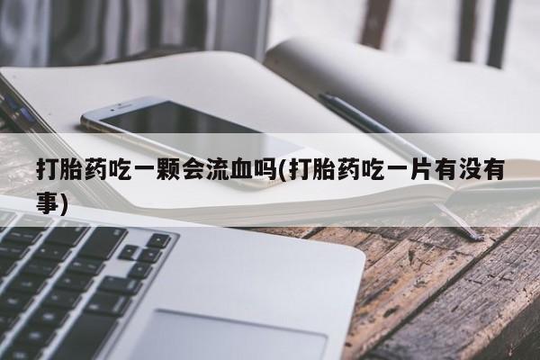 打胎药使用打胎药吃一颗会流血吗(打胎药吃一片有没有事)