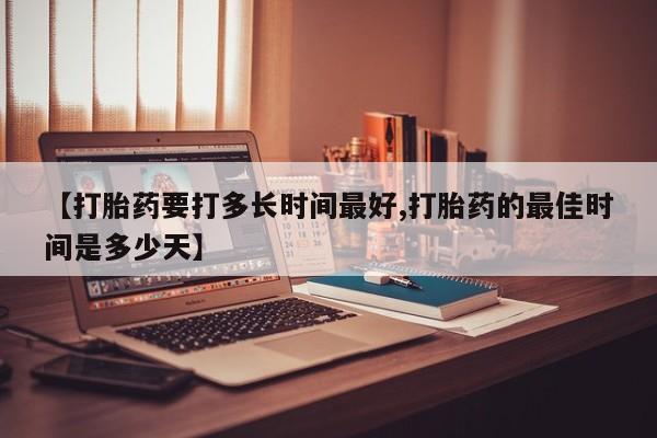打胎药使用【打胎药要打多长时间最好,打胎药的最佳时间是多少天】