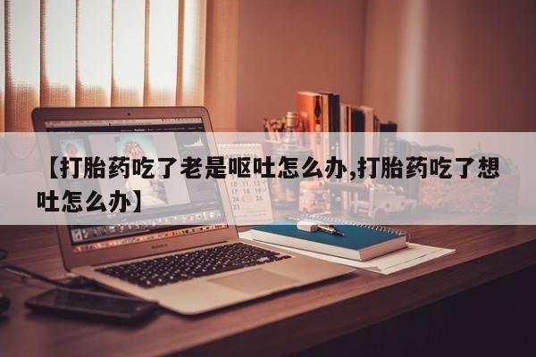 打胎药使用【打胎药吃了老是呕吐怎么办,打胎药吃了想吐怎么办】