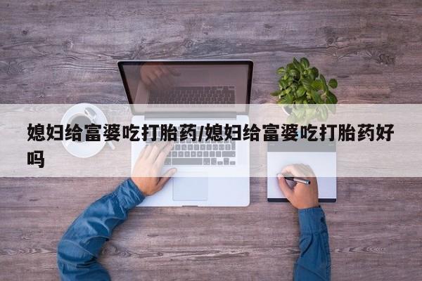 打胎药使用媳妇给富婆吃打胎药/媳妇给富婆吃打胎药好吗