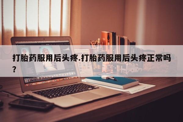 打胎药使用打胎药服用后头疼.打胎药服用后头疼正常吗?