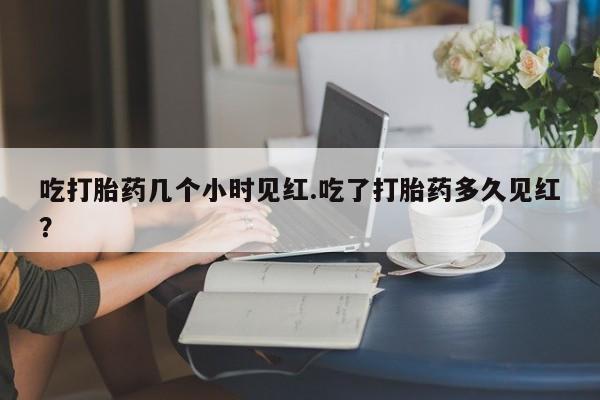 打胎药使用吃打胎药几个小时见红.吃了打胎药多久见红？