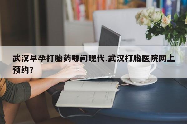 打胎药使用武汉早孕打胎药哪问现代.武汉打胎医院网上预约？