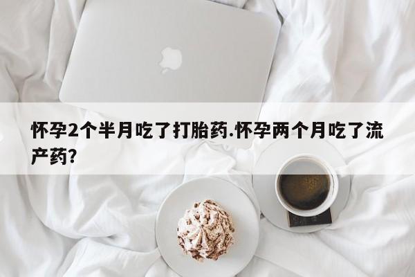 打胎药使用怀孕2个半月吃了打胎药.怀孕两个月吃了流产药？