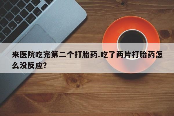 打胎药使用来医院吃完第二个打胎药.吃了两片打胎药怎么没反应？