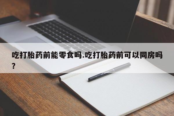 打胎药使用吃打胎药前能零食吗.吃打胎药前可以同房吗？