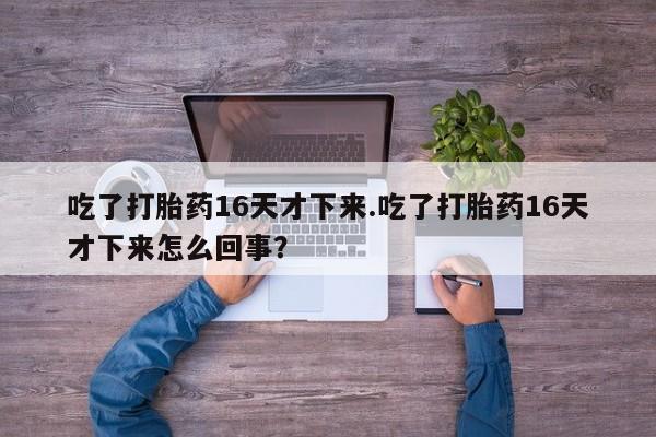打胎药使用吃了打胎药16天才下来.吃了打胎药16天才下来怎么回事?