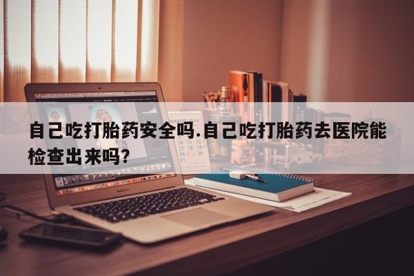 打胎药使用自己吃打胎药安全吗.自己吃打胎药去医院能检查出来吗?