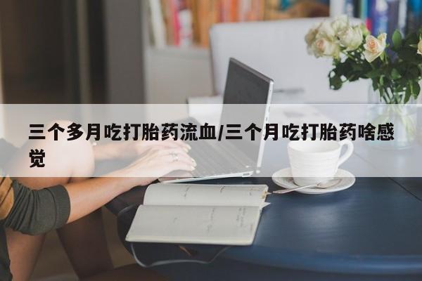 打胎药使用三个多月吃打胎药流血/三个月吃打胎药啥感觉