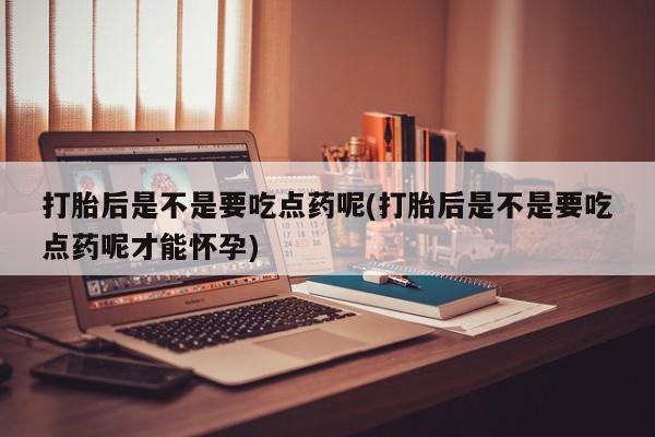 打胎药使用打胎后是不是要吃点药呢(打胎后是不是要吃点药呢才能怀孕)