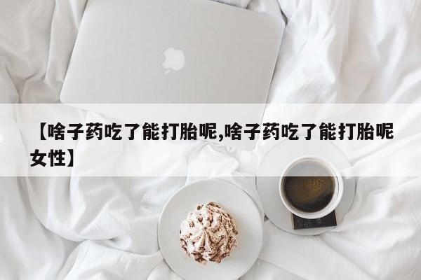 打胎药使用【啥子药吃了能打胎呢,啥子药吃了能打胎呢女性】