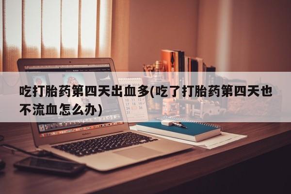 打胎药使用吃打胎药第四天出血多(吃了打胎药第四天也不流血怎么办)