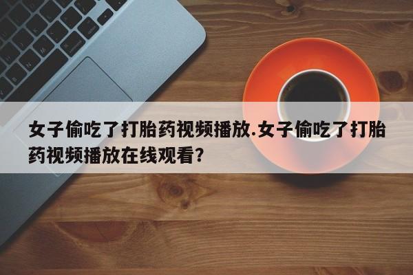 打胎药使用女子偷吃了打胎药视频播放.女子偷吃了打胎药视频播放在线观看？