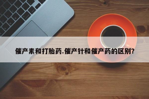 打胎药使用催产素和打胎药.催产针和催产药的区别？
