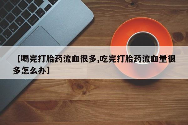 打胎药使用【喝完打胎药流血很多,吃完打胎药流血量很多怎么办】