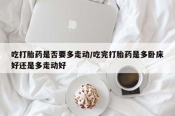 打胎药使用吃打胎药是否要多走动/吃完打胎药是多卧床好还是多走动好