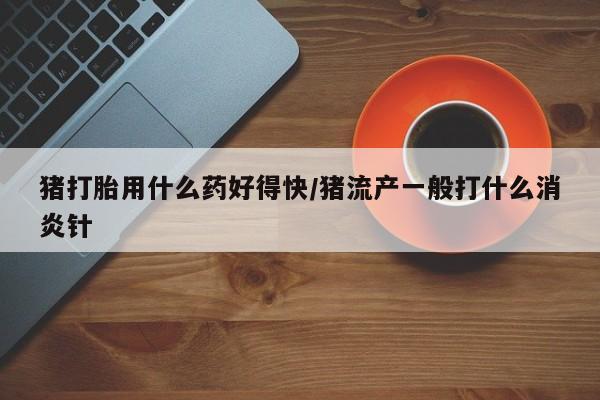 打胎药使用猪打胎用什么药好得快/猪流产一般打什么消炎针