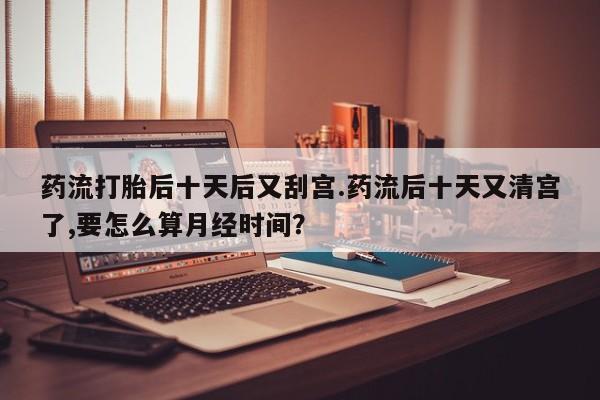 打胎药使用药流打胎后十天后又刮宫.药流后十天又清宫了,要怎么算月经时间?